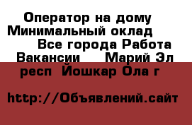 Оператор на дому › Минимальный оклад ­ 40 000 - Все города Работа » Вакансии   . Марий Эл респ.,Йошкар-Ола г.